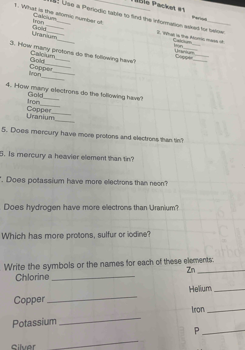 Pable Packet #1 
1. What is the atomic number of: 
s: Use a Periodic table to find the information asked for below; 
Period 
Iron 
Gold 
Calcium_ 2. What is the Atomic mass of: 
Uranium 
_ 
Calcium 
_ 
Iron 
Uranium 
3. How many protons do the following have? 
Calcium 
Copper__ 
_ 
Gold 
Copper 
_ 
Iron_ 
4. How many electrons do the following have? 
Gold 
_ 
Iron 
Copper 
_ 
_ 
Uranium 
5. Does mercury have more protons and electrons than tin? 
6. Is mercury a heavier element than tin? 
. Does potassium have more electrons than neon? 
Does hydrogen have more electrons than Uranium? 
Which has more protons, sulfur or iodine? 
Write the symbols or the names for each of these elements: 
Zn_ 
Chlorine_ 
Helium_ 
Copper 
_ 
Iron_ 
Potassium 
_ 
_P 
Silver 
_