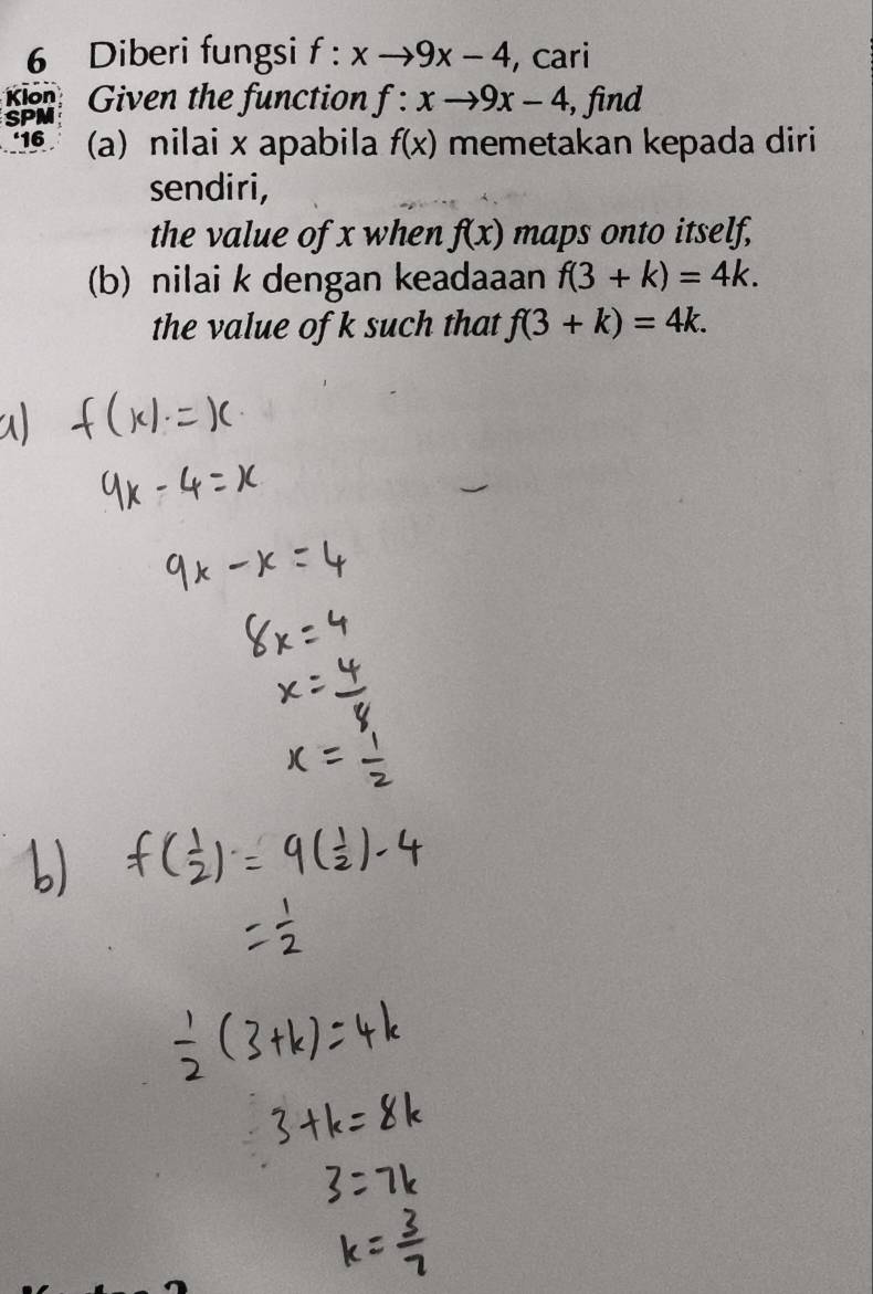 Diberi fungsi f:xto 9x-4 , cari 
Klon 
SPM Given the function f:xto 9x-4 , find 
‘16 (a) nilai x apabila f(x) memetakan kepada diri 
sendiri, 
the value of x when f(x) maps onto itself, 
(b) nilai k dengan keadaaan f(3+k)=4k. 
the value of k such that f(3+k)=4k.