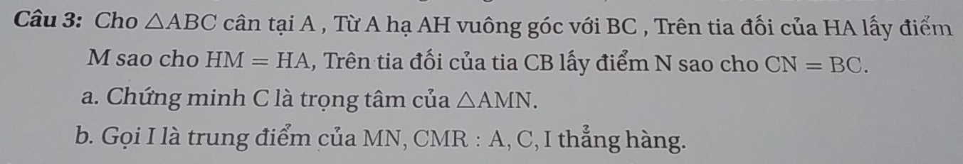 Cho △ ABC cân tại A , Từ A hạ AH vuông góc với BC , Trên tia đối của HA lấy điểm
M sao cho HM=HA , Trên tia đối của tia CB lấy điểm N sao cho CN=BC. 
a. Chứng minh C là trọng tâm của △ AMN. 
b. Gọi I là trung điểm của MN, CMR : A, C, I thẳng hàng.