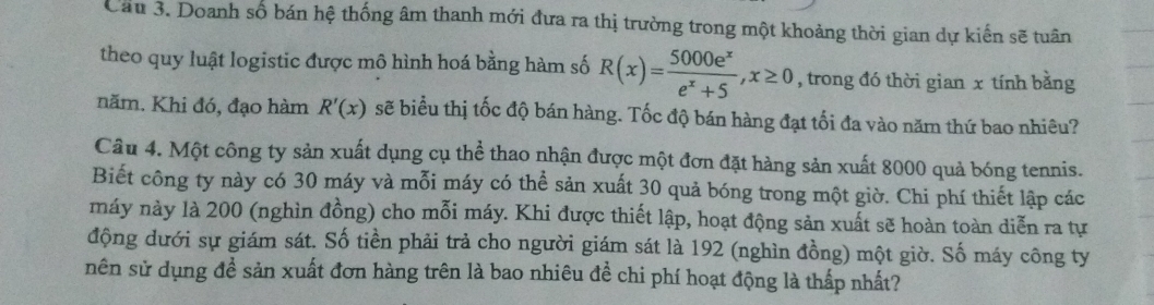 Cau 3. Doanh số bán hệ thống âm thanh mới đưa ra thị trường trong một khoảng thời gian dự kiến sẽ tuân 
theo quy luật logistic được mô hình hoá bằng hàm số R(x)= 5000e^x/e^x+5 , x≥ 0 , trong đó thời gian x tính bằng 
năm. Khi đó, đạo hàm R'(x) sẽ biểu thị tốc độ bán hàng. Tốc độ bán hàng đạt tối đa vào năm thứ bao nhiêu? 
Câu 4. Một công ty sản xuất dụng cụ thể thao nhận được một đơn đặt hàng sản xuất 8000 quả bóng tennis. 
Biết công ty này có 30 máy và mỗi máy có thể sản xuất 30 quả bóng trong một giờ. Chi phí thiết lập các 
máy này là 200 (nghìn đồng) cho mỗi máy. Khi được thiết lập, hoạt động sản xuất sẽ hoàn toàn diễn ra tự 
động dưới sự giám sát. Số tiền phải trả cho người giám sát là 192 (nghìn đồng) một giờ. Số máy công ty 
nên sử dụng đề sản xuất đơn hàng trên là bao nhiêu để chi phí hoạt động là thấp nhất?