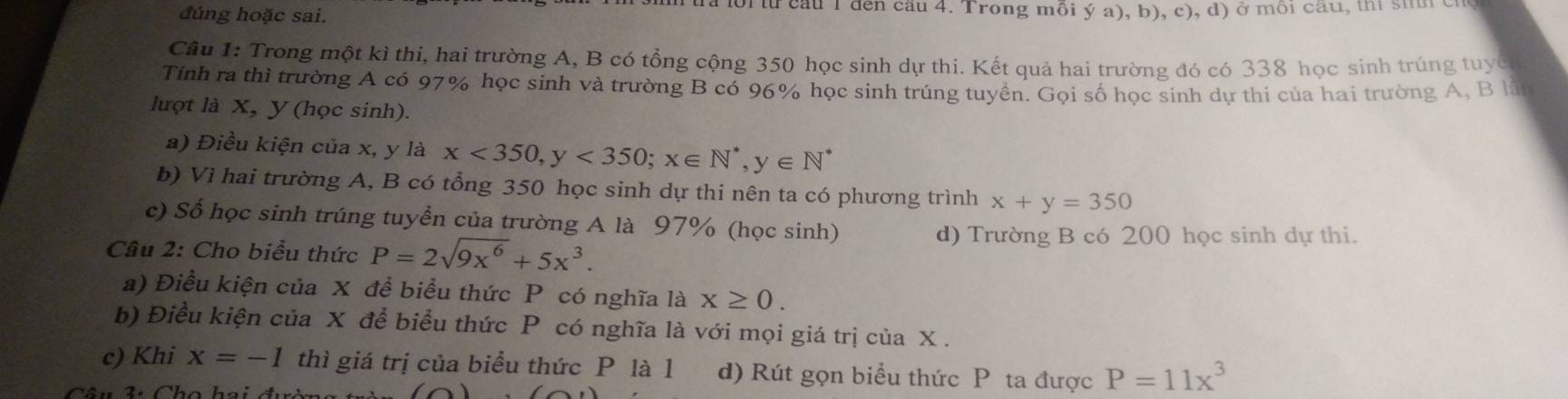 đúng hoặc sai. foi từ cầu 1 đến cầu 4. Trong mỗi ý a), b), c), d) ở môi cầu, thì sinh chủ 
Câu 1: Trong một kì thi, hai trường A, B có tổng cộng 350 học sinh dự thi. Kết quả hai trường đó có 338 học sinh trúng tuyc 
Tính ra thì trường A có 97% học sinh và trường B có 96% học sinh trúng tuyền. Gọi số học sinh dự thi của hai trường A, B là 
lượt là X, Y (học sinh). 
a) Điều kiện của x, y là x<350</tex>, y<350</tex>; x∈ N^*, y∈ N^*
b) Vì hai trường A, B có tổng 350 học sinh dự thi nên ta có phương trình x+y=350
c) Số học sinh trúng tuyển của trường A là 97% (học sinh) 
Câu 2: Cho biểu thức P=2sqrt(9x^6)+5x^3. 
d) Trường B có 200 học sinh dự thi. 
a) Điều kiện của X đề biểu thức P có nghĩa là x≥ 0. 
b) Điều kiện của X để biểu thức P có nghĩa là với mọi giá trị của X. 
c) Khi x=-1 thì giá trị của biểu thức P là 1 d) Rút gọn biểu thức P ta được P=11x^3