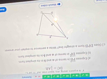 1A 10 V 10 10 1E × Summary 
e hi a poin aong AC such t a AF=urC
DC= 1/5 AB. 
a) Express vector PB in terms of α and b in its simplest form. 
b) Express vector DP in terms of α and b in its simplest form. 
c) Does DPB form a straight line? Write a sentence to explain your answer. 
Ans 
Watch video