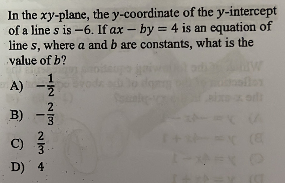 In the xy -plane, the y-coordinate of the y-intercept
of a line s is —6. If ax-by=4 is an equation of
line s, where a and b are constants, what is the
value of b?
A) - 1/2 
B) - 2/3 
C)  2/3 
D) 4