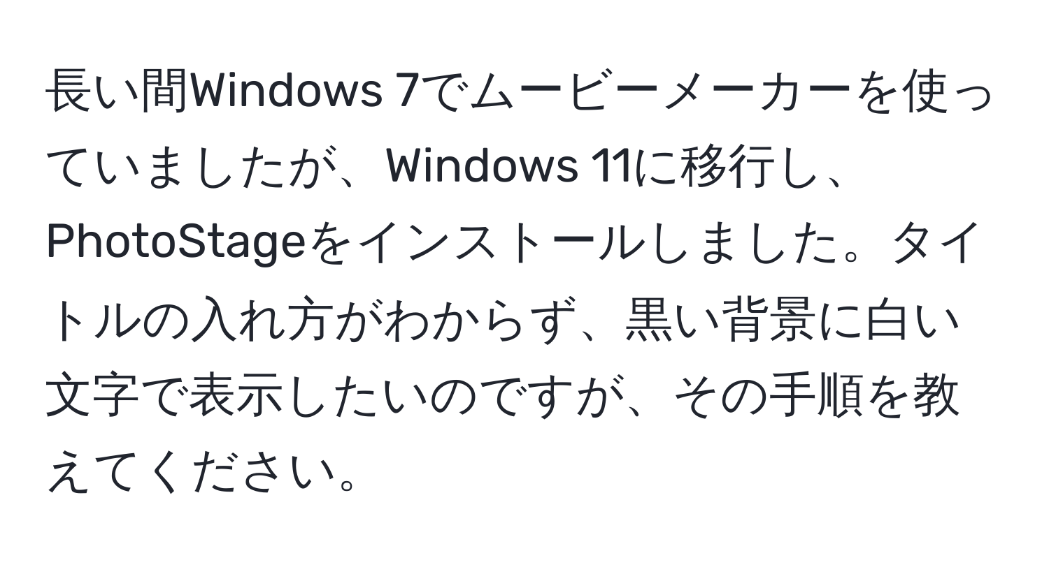 長い間Windows 7でムービーメーカーを使っていましたが、Windows 11に移行し、PhotoStageをインストールしました。タイトルの入れ方がわからず、黒い背景に白い文字で表示したいのですが、その手順を教えてください。