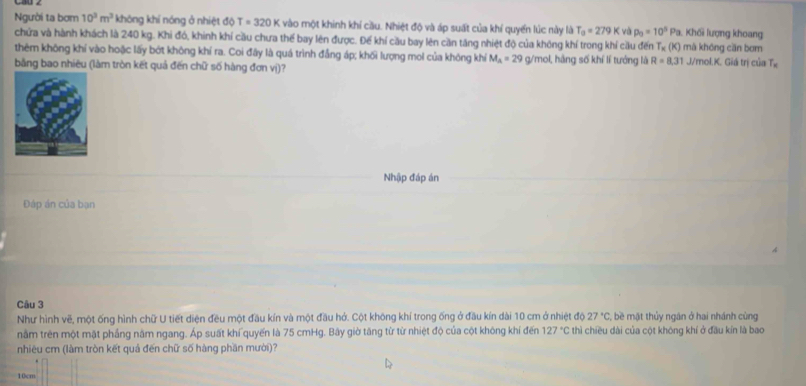 Người ta bơm 10^3m^3 không khí nóng ở nhiệt độ T=320K vào một khinh khí cầu. Nhiệt độ và áp suất của khí quyển lúc này là T_a=279K và p_0=10^5Pa Khối lượng khoang 
chứa và hành khách là 240 kg. Khi đó, khinh khí cầu chưa thế bay lên được. Đế khí cầu bay lên cần tăng nhiệt độ của không khí trong khí cầu đến T_x(K) mà khōng cān bơm 
thêm không khí vào hoặc lấy bớt không khí ra. Coi đây là quá trình đẳng áp; khối lượng mol của không khí M_A=29 g/mol, hãng số khí lí tướng là R=8,31 J/mol.K. Giá trị của Tị 
bằng bao nhiêu (làm tròn kết quả đến chữ số hàng đơn vị)? 
Nhập đáp án 
Đáp án của bạn 
Câu 3 
Như hình vẽ, một ống hình chữ U tiết diện đều một đầu kín và một đầu hở. Cột không khí trong ống ở đầu kín dài 10 cm ở nhiệt độ 27°C *, ề mặt thủy ngân ở hai nhánh cùng 
nằm trên một mặt phầng năm ngang. Áp suất khí quyến là 75 cmHg. Bây giờ tăng từ từ nhiệt độ của cột không khí đến 127°C : thì chiều dài của cột không khí ở đầu kín là bao 
nhiêu cm (làm tròn kết quả đến chữ số hàng phần mười)?
10cm