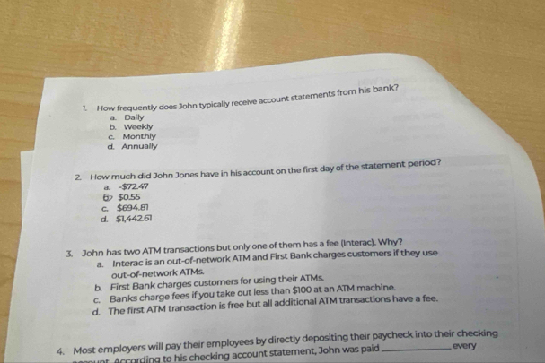 How frequently does John typically receive account statements from his bank?
a. Daily
b. Weekly
c. Monthly
d. Annually
2. How much did John Jones have in his account on the first day of the statement period?
i. -$72.47
$0.55
c. $694.81
d. $1,442.61
3. John has two ATM transactions but only one of them has a fee (Interac). Why?
a. Interac is an out-of-network ATM and First Bank charges customers if they use
out-of-network ATMs.
b. First Bank charges customers for using their ATMs.
c. Banks charge fees if you take out less than $100 at an ATM machine.
d. The first ATM transaction is free but all additional ATM transactions have a fee.
4. Most employers will pay their employees by directly depositing their paycheck into their checking every
unt According to his checking account statement, John was paid