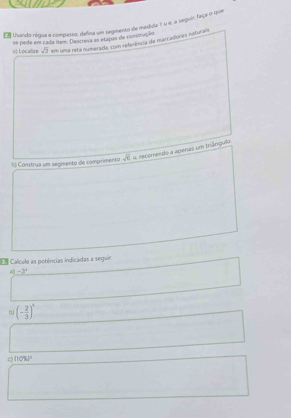 Eo Usando regua e compasso, defina um segmento de medida 1 u e, a seguir, faça o que 
se pede em cada item. Descreva as etapas de construção. 
a) Localize sqrt(3) em uma reta numerada, com referência de marcadores naturais 
b) Construa um segmento de comprimento sqrt(6) u, recorrendo a apenas um triângulo. 
Calcule as potências indicadas a seguir. 
a) -3^4
b) (- 2/3 )^5
c) (10% )^3