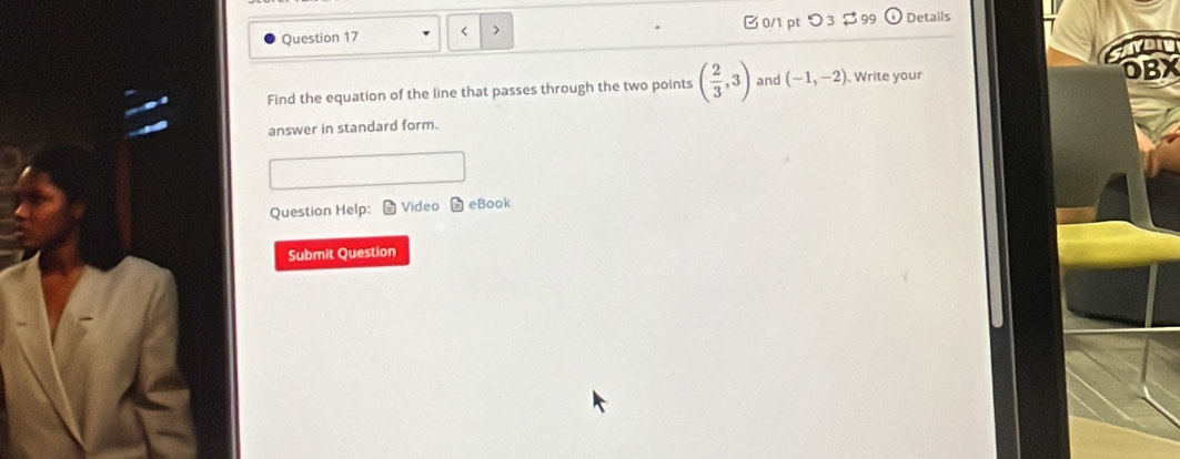 < > 0/1 pt つ 3 $ 99 Details 
Find the equation of the line that passes through the two points ( 2/3 ,3) and (-1,-2) Write your 
OBX 
answer in standard form. 
Question Help: Video eBook 
Submit Question