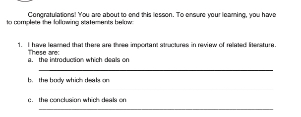 Congratulations! You are about to end this lesson. To ensure your learning, you have 
to complete the following statements below: 
1. I have learned that there are three important structures in review of related literature. 
These are: 
a. the introduction which deals on 
_ 
b. the body which deals on 
_ 
c. the conclusion which deals on 
_