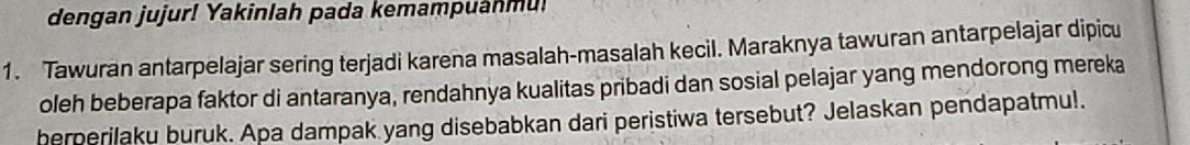 dengan jujur! Yakinlah pada kemampuanmu! 
1. Tawuran antarpelajar sering terjadi karena masalah-masalah kecil. Maraknya tawuran antarpelajar dipicu 
oleh beberapa faktor di antaranya, rendahnya kualitas pribadi dan sosial pelajar yang mendorong mereka 
herperilaku buruk. Apa dampak yang disebabkan dari peristiwa tersebut? Jelaskan pendapatmu!.