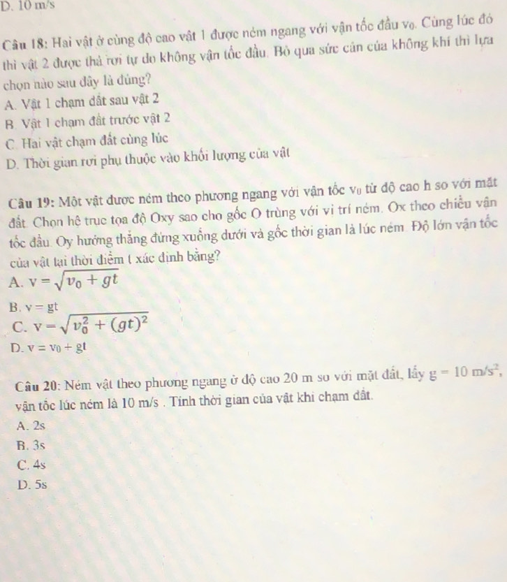 D. 10 m/s
Câu 18: Hai vật ở cùng độ cao vật 1 được ném ngang với vận tốc đầu vọ. Cùng lúc đó
thì vật 2 được thả rợi tự do không vận tốc đầu. Bỏ qua sức cán của không khí thì lựa
chọn nào sau đây là đúng?
A. Vật 1 chạm dất sau vật 2
B. Vật 1 chạm đất trước vật 2
C. Hai vật chạm đất cùng lúc
D. Thời gian rơi phụ thuộc vào khối lượng của vật
Câu 19: Một vật được ném theo phương ngang với vận tốc vũ từ độ cao h so với mặt
đất. Chọn hệ trục tọa độ Oxy sao cho gốc O trùng với vi trí ném. Ox theo chiều vận
tốc đầu. Oy hướng thẳng đứng xuống dưới và gốc thời gian là lúc ném. Độ lớn vận tốc
của vật tại thời điểm t xác định bằng?
A. v=sqrt(v_0)+gt
B. v=gt
C. v=sqrt (v_0)^2+(gt)^2
D. v=v_0+gt
Câu 20: Ném vật theo phương ngang ở độ cao 20 m so với mặt đất, lấy g=10m/s^2, 
vận tốc lúc ném là 10 m/s. Tính thời gian của vật khi chạm đất.
A. 2s
B. 3s
C. 4s
D. 5s