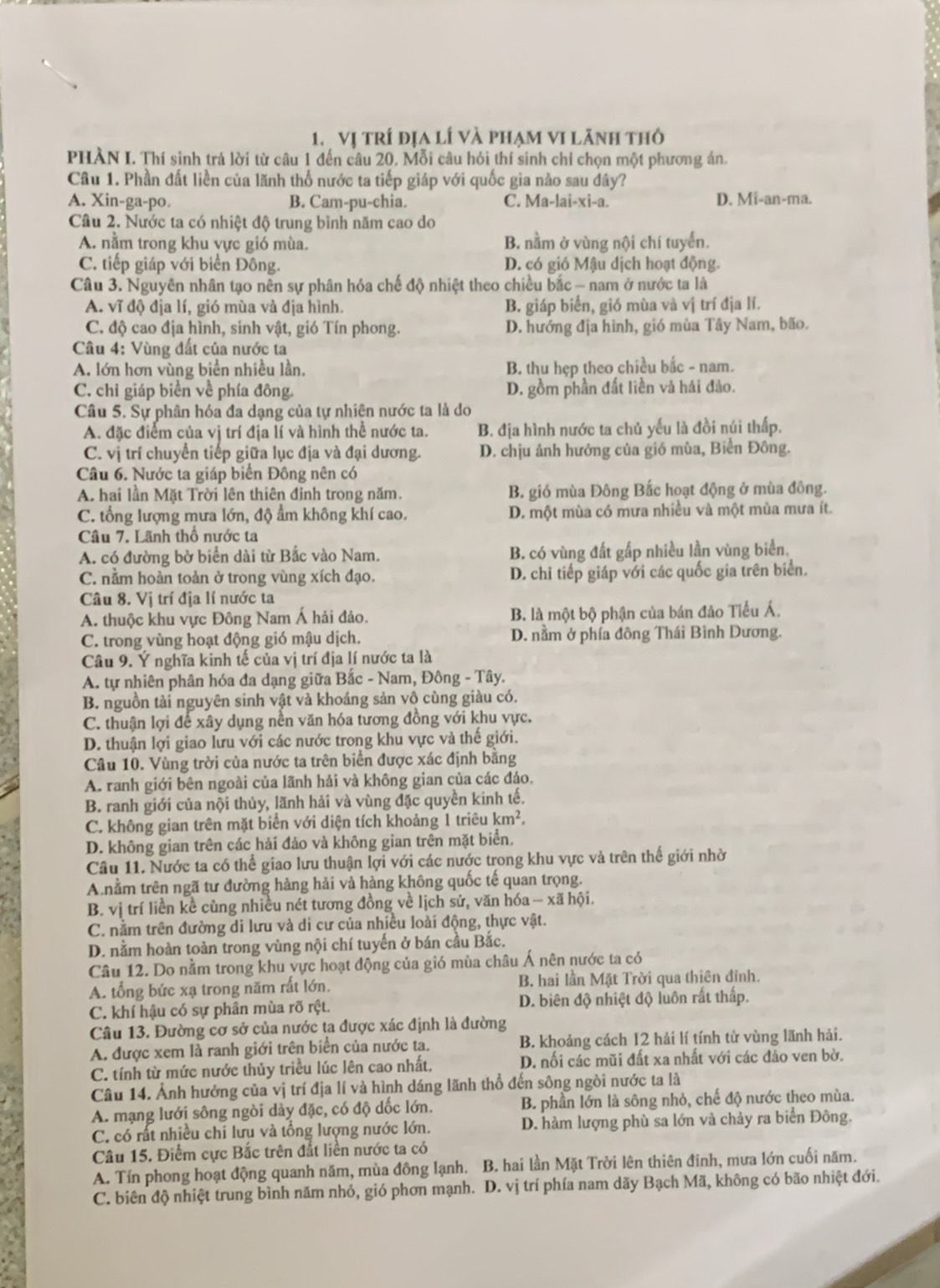 vị trí địa lí và phạm vi lãnh thỏ
PHÀN I. Thí sinh trả lời từ câu 1 đến câu 20, Mỗi câu hỏi thí sinh chỉ chọn một phương án.
Câu 1. Phần đất liền của lãnh thổ nước ta tiếp giáp với quốc gia nào sau đây?
A. Xin-ga-po. B. Cam-pu-chia. C. Ma-lai-xi-a. D. Mi-an-ma.
Câu 2. Nước ta có nhiệt độ trung bình năm cao do
A. nằm trong khu vực gió mùa. B. nằm ở vùng nội chí tuyển.
C. tiếp giáp với biển Đông. D. có gió Mậu dịch hoạt động.
Câu 3. Nguyên nhân tạo nên sự phân hóa chế độ nhiệt theo chiều bắc - nam ở nước ta là
A. vĩ độ địa lí, gió mùa và địa hình. B. giáp biển, gió mùa và vị trí địa lí.
C. độ cao địa hình, sinh vật, gió Tín phong. D. hướng địa hình, gió mùa Tây Nam, bão.
Câu 4: Vùng đất của nước ta
A. lớn hơn vùng biển nhiều lần, B. thu hẹp theo chiều bắc - nam.
C. chi giáp biển về phía đông. D. gồm phần đất liền và hái đảo.
Câu 5. Sự phân hóa đa dạng của tự nhiên nước ta là do
A. đặc điểm của vị trí địa lí và hình thể nước ta. B. địa hình nước ta chủ yếu là đồi núi thấp.
C. vị trí chuyển tiếp giữa lục địa và đại dương. D. chịu ảnh hưởng của gió mùa, Biển Đông.
Câu 6. Nước ta giáp biển Đông nên có
A. hai lần Mặt Trời lên thiên định trong năm. B. gió mùa Đông Bắc hoạt động ở mùa đông.
C. tổng lượng mưa lớn, độ ẩm không khí cao. D. một mùa có mưa nhiều và một mùa mưa ít.
Câu 7. Lãnh thổ nước ta
A. có đường bờ biển dài từ Bắc vào Nam. B. có vùng đất gấp nhiều lần vùng biển.
C. nằm hoàn toản ở trong vùng xích đạo. D. chi tiếp giáp với các quốc gia trên biển.
Câu 8. Vị trí địa lí nước ta
A. thuộc khu vực Đông Nam Á hải đảo. B. là một bộ phận của bán đảo Tiểu Á.
C. trong vùng hoạt động gió mậu dịch. D. nằm ở phía đông Thái Bình Dương.
Câu 9. Ý nghĩa kinh tế của vị trí địa lí nước ta là
A. tự nhiên phân hóa đa dạng giữa Bắc - Nam, Đông - Tây.
B. nguồn tài nguyên sinh vật và khoáng sản vô cùng giàu có.
C. thuận lợi để xây dụng nền văn hóa tương đồng với khu vực.
D. thuận lợi giao lưu với các nước trong khu vực và thế giới.
Câu 10. Vùng trời của nước ta trên biển được xác định bằng
A. ranh giới bên ngoài của lãnh hải và không gian của các đảo,
B. ranh giới của nội thủy, lãnh hải và vùng đặc quyền kinh tế.
C. không gian trên mặt biển với diện tích khoảng 1 triêu km^2.
D. không gian trên các hải đảo và không gian trên mặt biển.
Câu 11. Nước ta có thể giao lưu thuận lợi với các nước trong khu vực và trên thế giới nhờ
A nằm trên ngã tư đường hàng hải và hàng không quốc tế quan trọng.
B. vị trí liền kề cùng nhiều nét tương đồng về lịch sử, văn hóa - xã hội.
C. nằm trên đường di lưu và di cư của nhiều loài động, thực vật.
D. nằm hoàn toàn trong vùng nội chí tuyến ở bán cầu Bắc.
Câu 12. Do nằm trong khu vực hoạt động của gió mùa châu Á nên nước ta có
A. tổng bức xạ trong năm rất lớn. B. hai lần Mặt Trời qua thiên đỉnh.
C. khí hậu có sự phân mùa rõ rệt. D. biên độ nhiệt độ luôn rất thấp.
Câu 13. Đường cơ sở của nước ta được xác định là đường
A. được xem là ranh giới trên biển của nước ta. B. khoảng cách 12 hải lí tính tử vùng lãnh hải.
C. tính từ mức nước thủy triều lúc lên cao nhất, D, nối các mũi đất xa nhất với các đảo ven bờ.
Câu 14. Ảnh hưởng của vị trí địa lí và hình dáng lãnh thổ đến sông ngòi nước ta là
A. mạng lưới sông ngòi dày đặc, có độ dốc lớn. B. phần lớn là sông nhỏ, chế độ nước theo mùa.
C. có rất nhiều chí lưu và tổng lượng nước lớn. D. hàm lượng phù sa lớn và chảy ra biển Đông.
Câu 15. Điểm cực Bắc trên đất liền nước ta có
A. Tín phong hoạt động quanh năm, mùa đông lạnh. B. hai lần Mặt Trời lên thiên đinh, mưa lớn cuối năm.
C. biên độ nhiệt trung bình năm nhỏ, gió phơn mạnh. D. vị trí phía nam dãy Bạch Mã, không có bão nhiệt đới.