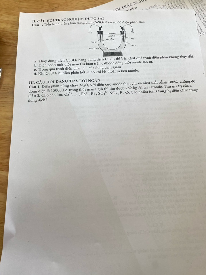 ờ i trác ngh 
⑥ 
NC Kỳ II 
II. câU HỏI TRÁC NGHIệM đÚnG SAi 
Câu 1. Tiến hành điện phân dung dịch CuSO4 theo sơ đồ điện phân sau: 
a. Thay dung dịch CuSO₄ bằng dung dịch CuCl₂ thì bản chất quá trình điện phân không thay đổi 
b. Điện phân một thời gian Cu bám trên cathode đồng thời anode tan ra. 
c. Trong quá trình điện phân pH của dung dịch giảm 
d. Khi CuSO₄ bị điện phân hết sẽ có khí H₂ thoát ra bên anode. 
III. CÂU HỏI DẠnG TRẢ lời ngản 
Câu 1. Điện phân nóng chảy Al_2O_3 với điện cực anode than chì và hiệu suất bằng 100%, cường độ 
dòng điện là 150000 A trong thời gian t giờ thì thu được 252 kg Al tại cathode. Tìm giá trị của t. 
Câu 2. Cho các ion: Ca^(2+), K^+, Pb^(2+) , Br , SO_4^((2-), NO_3) *, F *. Có bao nhiêu ion không bị điện phân trong 
dung dịch?