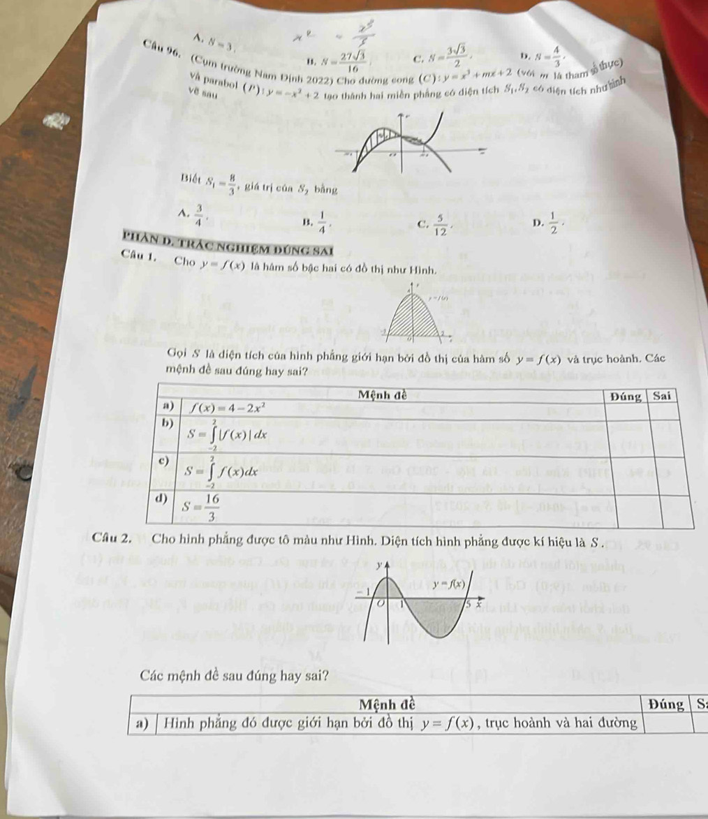 A. N=3.
, N= 27sqrt(3)/16  C. N= 3sqrt(3)/2 · b. N= 4/3 ,
Câu 96. (Cụm trường Nam Định 20 òng cong (C):y=x^3+mx+2 ( 9 6 m là tham số thực)
Và parabol (/) y=-x^2+2
vẽ sau tạo thánh hai miền phầng có diện tích S_1,S_2 , có diện tích nhưhình
Biết S_1= 8/3  ， giá trị của S bằng
A.  3/4 .
B.  1/4 ,  5/12 ,  1/2 .
C.
D.
PHAn D. TRAc NGHIệM DúNG SAi
Câu 1. Cho y=f(x) là hám số bậc hai có đồ thị như Hình.
2
Gọi S là diện tích của hình phẳng giới hạn bởi đồ thị của hàm số y=f(x) và trục hoành. Các
mệnh đề sau đúng hay sai?
Câu 2. Cho hình phẳng được tô màu như Hình. Diện tích hình phẳng được kí hiệu là S .
Các mệnh đề sau đúng hay sai?
Mệnh đề Đúng S
a) Hình phẳng đó được giới hạn bởi đồ thị y=f(x) , trục hoành và hai đường