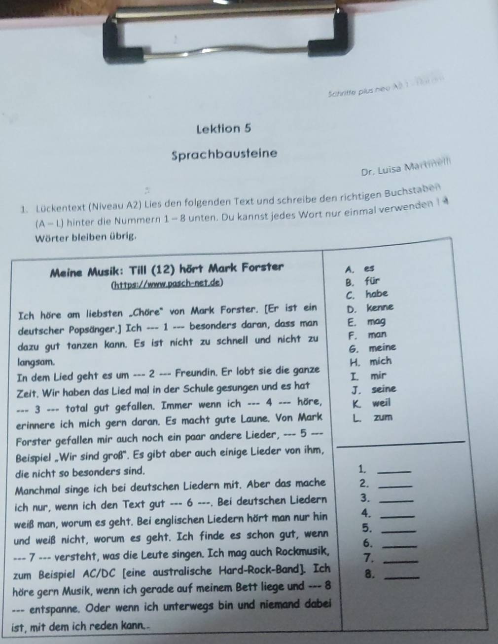 Schritte plus neu A 2 1 ×1 
Lektion 5 
Sprachbausteine 
Dr. Luisa Martell 
1. Lückentext (Niveau A2) Lies den folgenden Text und schreibe den richtigen Buchstaben 
(A - L) hinter die Nummern 1- 8 unten. Du kannst jedes Wort nur einmal verwenden I 
I 
d 
d 
l 
I 
Z 
_ 
e 
F 
B 
di 
M 
ic 
w 
u 
-- 
z 
h 
-- 
ist, mit dem ich reden kann.-