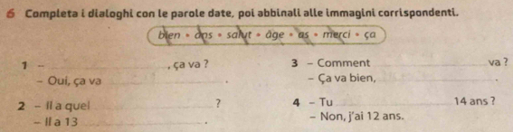 € Completa i dialoghi con le parole date, poi abbinali alle immagini corrispondenti. 
bien » ans » salut » âge » as » merci » ça 
1 - _ça va ? 3 - Comment _va ? 
- Oui, ça va _. - Ça va bien,_ 
2 - Ii a quel_ ？ 4 - Tu_ 14 ans ? 
- I a 13 _- Non, j'ai 12 ans. 
.