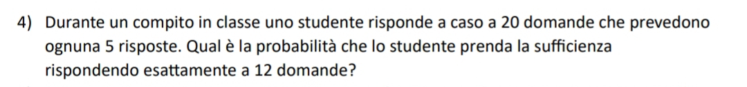 Durante un compito in classe uno studente risponde a caso a 20 domande che prevedono 
ognuna 5 risposte. Qual è la probabilità che lo studente prenda la sufficienza 
rispondendo esattamente a 12 domande?