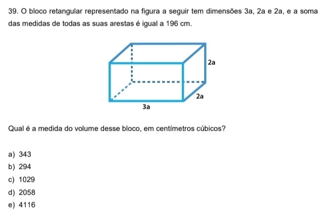 bloco retangular representado na figura a seguir tem dimensões 3a, 2a e 2a, e a soma
das medidas de todas as suas arestas é igual a 196 cm.
Qual é a medida do volume desse bloco, em centímetros cúbicos?
a) 343
b) 294
c) 1029
d) 2058
e) 4116