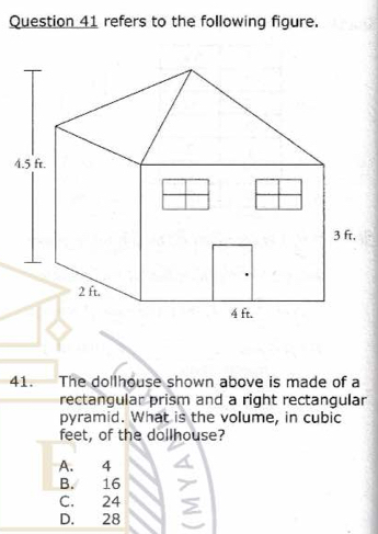 refers to the following figure.
4
41. The dollhouse shown above is made of a
rectangular prism and a right rectangular
pyramid. What is the volume, in cubic
feet, of the dollhouse?
A. 4
B. 16
C. 24
D. 28