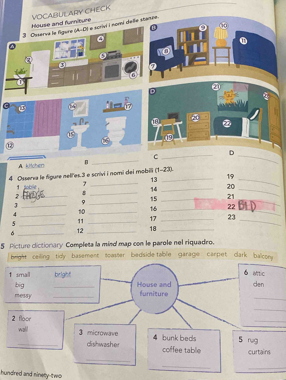 VOCABULARY CHECK 
se and furniture 
nomi delle 
2 
C ⑬ 
⑭ 
17 
⑳ 
⑱ 
2 
⑮ 
⑲ 
16 
⑫ 
D 
A kitchen 
B 
_ 
C 
_ 
_ 
4 Osserva le figure nell’es.3 e scrivi i nomi dei mobili (1-23). 
13 
_7 
1 table _20 
_ 
19 
14 
_2 
_8 
15_ 
_3 
_9 
_ 
21 
_ 
16_ 
22 
_4 
10_ 
17_ 
_5 
11_ 
18_ 
_ 
23 
_ 
_6 
12_ 
5 Picture dictionary Completa la mind map con le parole nel riquadro. 
bright ceiling tidy basement toaster bedside table garage carpet dark balcony 
1 small bright 
6 attic 
big _House and den 
messy 
_ 
_ 
furniture 
_ 
2 floor 
_ 
wall 3 microwave 
4 bunk beds 5 rug 
_dishwasher 
coffee table 
curtains 
_ 
_ 
_ 
hundred and ninety-two