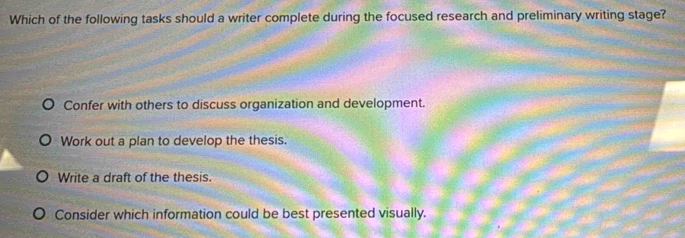 Which of the following tasks should a writer complete during the focused research and preliminary writing stage?
Confer with others to discuss organization and development.
Work out a plan to develop the thesis.
Write a draft of the thesis.
Consider which information could be best presented visually.