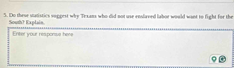 Do these statistics suggest why Texans who did not use enslaved labor would want to fight for the 
South? Explain. 
Enter your response here