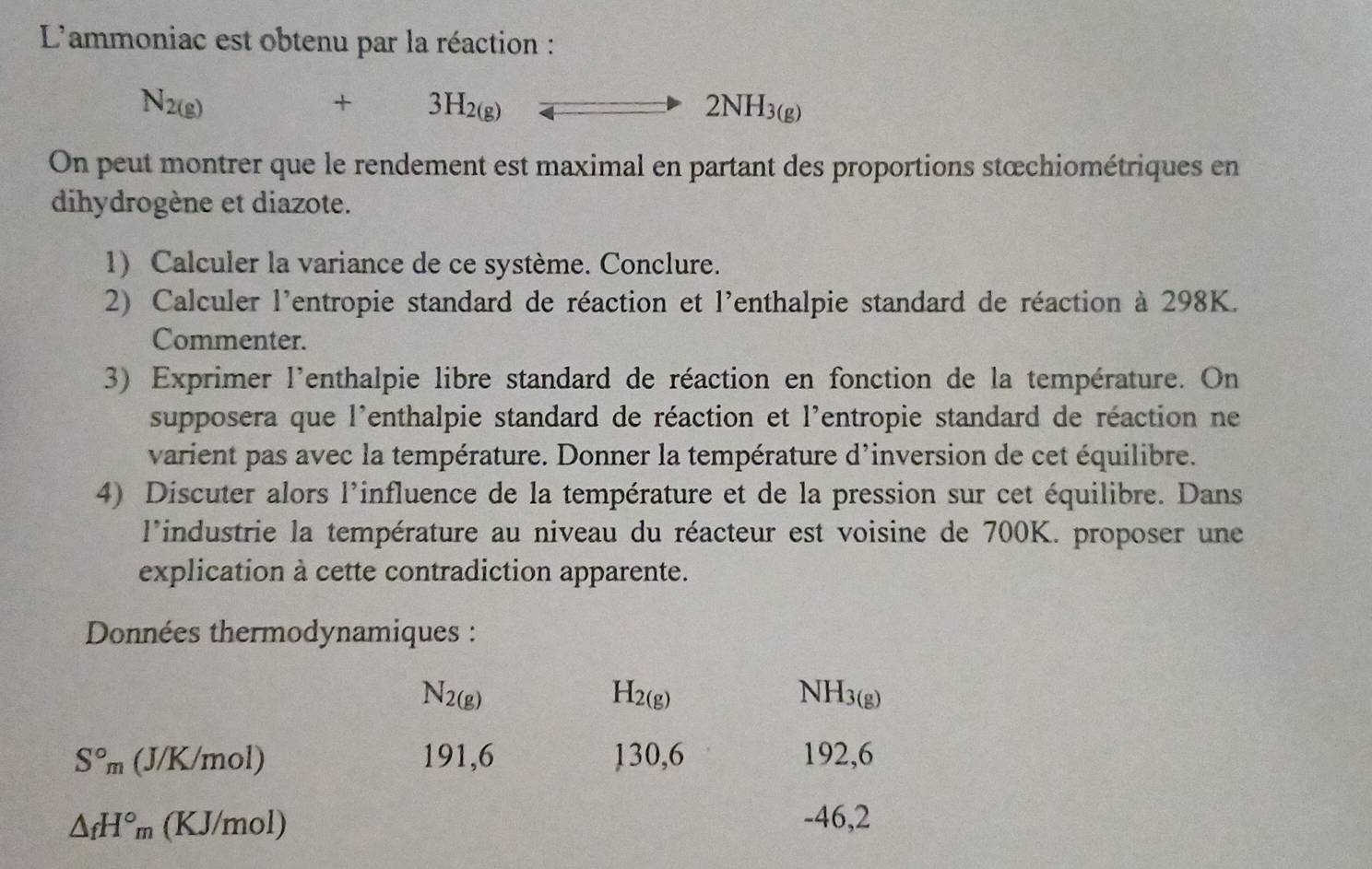 L'ammoniac est obtenu par la réaction :
N_2(g) +3H_2(g)
On peut montrer que le rendement est maximal en partant des proportions stœchiométriques en 
dihydrogène et diazote. 
1) Calculer la variance de ce système. Conclure. 
2) Calculer l'entropie standard de réaction et l'enthalpie standard de réaction à 298K. 
Commenter. 
3) Exprimer l'enthalpie libre standard de réaction en fonction de la température. On 
supposera que l'enthalpie standard de réaction et l'entropie standard de réaction ne 
varient pas avec la température. Donner la température d'inversion de cet équilibre. 
4) Discuter alors l'influence de la température et de la pression sur cet équilibre. Dans 
l'industrie la température au niveau du réacteur est voisine de 700K. proposer une 
explication à cette contradiction apparente. 
Données thermodynamiques :
N_2(g)
H_2(g)
VH_3(g)
S°m ( J/K/mol) 191,6 130,6 192,6
△ _fH°_m (KJ/mol) -46,2