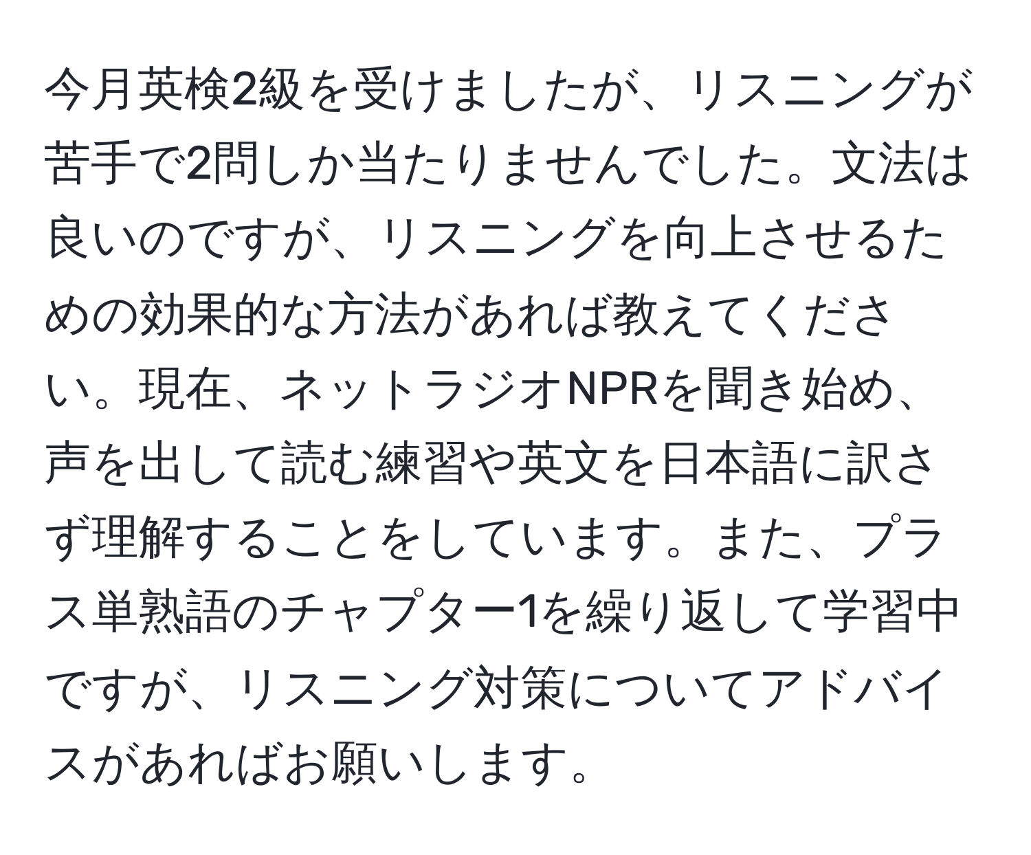 今月英検2級を受けましたが、リスニングが苦手で2問しか当たりませんでした。文法は良いのですが、リスニングを向上させるための効果的な方法があれば教えてください。現在、ネットラジオNPRを聞き始め、声を出して読む練習や英文を日本語に訳さず理解することをしています。また、プラス単熟語のチャプター1を繰り返して学習中ですが、リスニング対策についてアドバイスがあればお願いします。