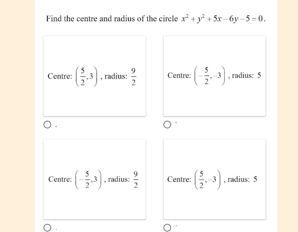 Find the centre and radius of the circle x^2+y^2+5x-6y-5=0.
Centre: ( 5/2 ,3) , radius:  9/2  Centre: (- 5/2 ,-3) , radius: 5
1
Centre: (- 5/2 ,3) , radius:  9/2  Centre: ( 5/2 ,-3) , radius: 5