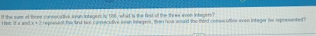 Hic lix and If the sum of three consecutive even intagers is 186, what is the first of the three even intagers?
x+2 represent the first two consecutive even integers, then how would the third consecutive even integer be represented?