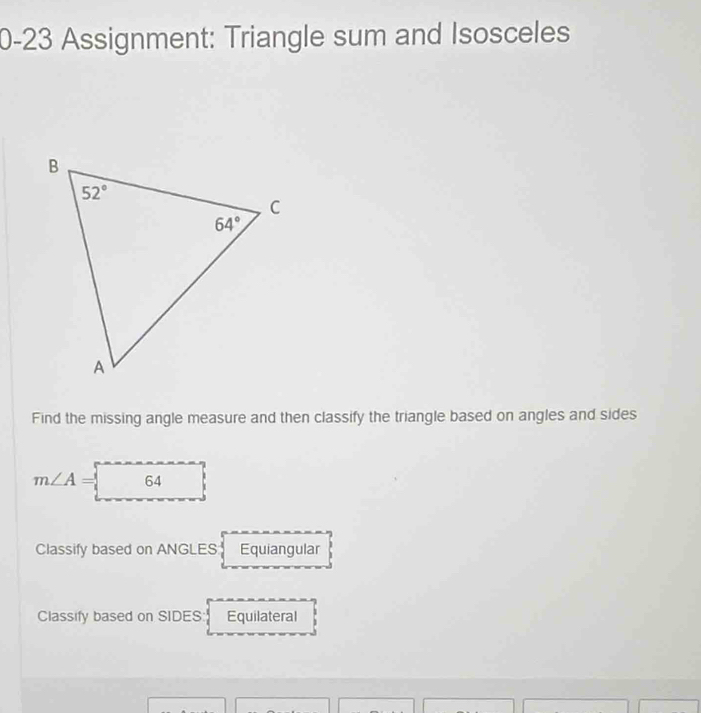 0-23 Assignment: Triangle sum and Isosceles
Find the missing angle measure and then classify the triangle based on angles and sides
m∠ A= 64
Classify based on ANGLES Equiangular
Classify based on SIDES: Equilateral