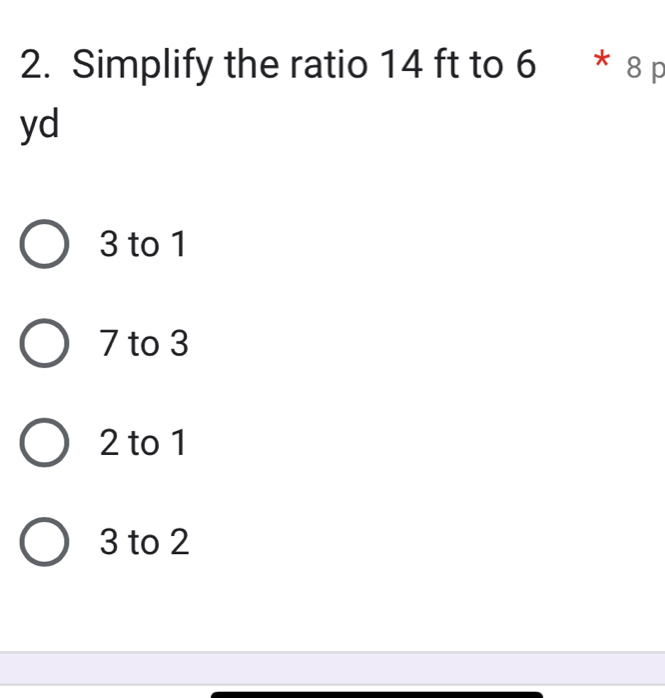 Simplify the ratio 14 ft to 6 * 8 p
yd
3 to 1
7 to 3
2 to 1
3 to 2