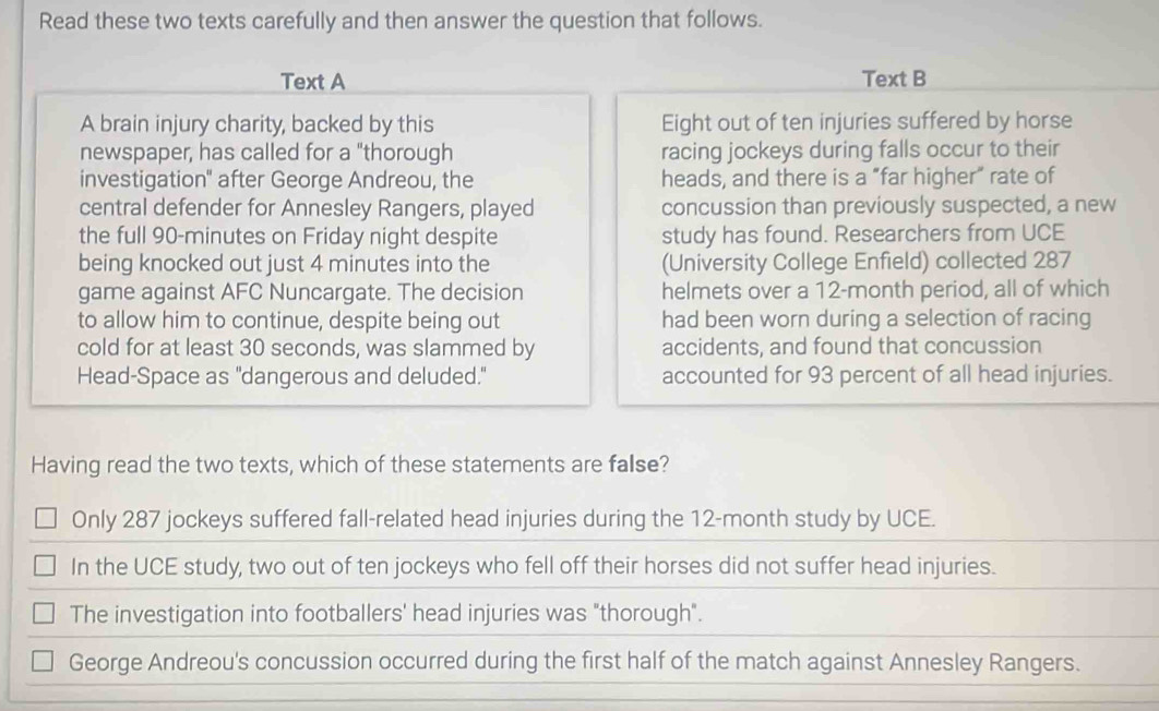 Read these two texts carefully and then answer the question that follows. 
Text A Text B 
A brain injury charity, backed by this Eight out of ten injuries suffered by horse 
newspaper, has called for a "thorough racing jockeys during falls occur to their 
investigation" after George Andreou, the heads, and there is a "far higher” rate of 
central defender for Annesley Rangers, played concussion than previously suspected, a new 
the full 90-minutes on Friday night despite study has found. Researchers from UCE 
being knocked out just 4 minutes into the (University College Enfield) collected 287
game against AFC Nuncargate. The decision helmets over a 12-month period, all of which 
to allow him to continue, despite being out had been worn during a selection of racing 
cold for at least 30 seconds, was slammed by accidents, and found that concussion 
Head-Space as "dangerous and deluded." accounted for 93 percent of all head injuries. 
Having read the two texts, which of these statements are false? 
Only 287 jockeys suffered fall-related head injuries during the 12-month study by UCE. 
In the UCE study, two out of ten jockeys who fell off their horses did not suffer head injuries. 
The investigation into footballers' head injuries was "thorough". 
George Andreou's concussion occurred during the first half of the match against Annesley Rangers.