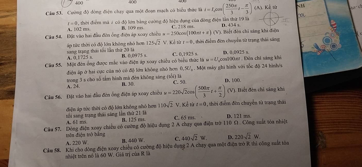 400 400 400
Câu 53. Cường độ dòng điện chạy qua một đoạn mạch có biểu thức là i=I_0cos ( 250π /3 t- π /3 )(A).Kdot e ù NH
tơ  ch
t=0 , thời điểm mà 7 có độ lớn bằng cường độ hiệu dụng của dòng điện lần thứ 19 là
A. 102 ms. B. 109 ms. C. 218 ms. D. 434 s.
Câu 54. Đặt vào hai đầu đèn ống điện áp xoay chiều u=250cos (100π t+π ) (V). Biết đèn chỉ sáng khi điện
X
áp tức thời có độ lớn không nhỏ hơn 125sqrt(2)V * Kể từ t=0 , thời điểm đèn chuyển từ trạng thái sáng
sang trạng thái tối lần thứ 20 là
A. 0,1725 s. B. 0,0975 s. C. 0,1925 s. D. 0,0925 s.
Câu 55. Một đèn ống được mắc vào điện áp xoay chiều có biểu thức là u=U cos100πt . Đèn chỉ sáng khi
điện áp ở hai cực của nó có độ lớn không nhỏ hơn 0,5U_0. Một máy ghi hình với tốc độ 24 hình/s
trong 3 s cho số tấm hình mà đèn không sáng (tối) là
A. 24. B. 30. C. 50. D. 100.
Câu 56. Đặt vào hai đầu đèn ống điện áp xoay chiều u=220sqrt(2)cos ( 500π /3 t+ π /2 ) (V). Biết đèn chỉ sáng khi
điện áp tức thời có độ lớn không nhỏ hơn 110sqrt(2)V *. Kể từ t=0 , thời điểm đèn chuyển từ trạng thái
tối sang trạng thái sáng lần thứ 21 là
C. 65 ms. D. 121 ms.
A. 61 ms. B. 125 ms.
Câu 57. Dòng điện xoay chiều có cường độ hiệu dụng 2 A chạy qua điện trở 110 Ω. Công suất tòa nhiệt
trên điện trở bằng
A. 220 W. B. 440 W. C. 440sqrt(2)W. D. 220sqrt(2)W.
Câu 58. Khi cho dòng điện xoay chiều có cường độ hiệu dụng 2 A chạy qua một điện trở R thì công suất tỏa
nhiệt trên nó là 60 W. Giá trị của R là