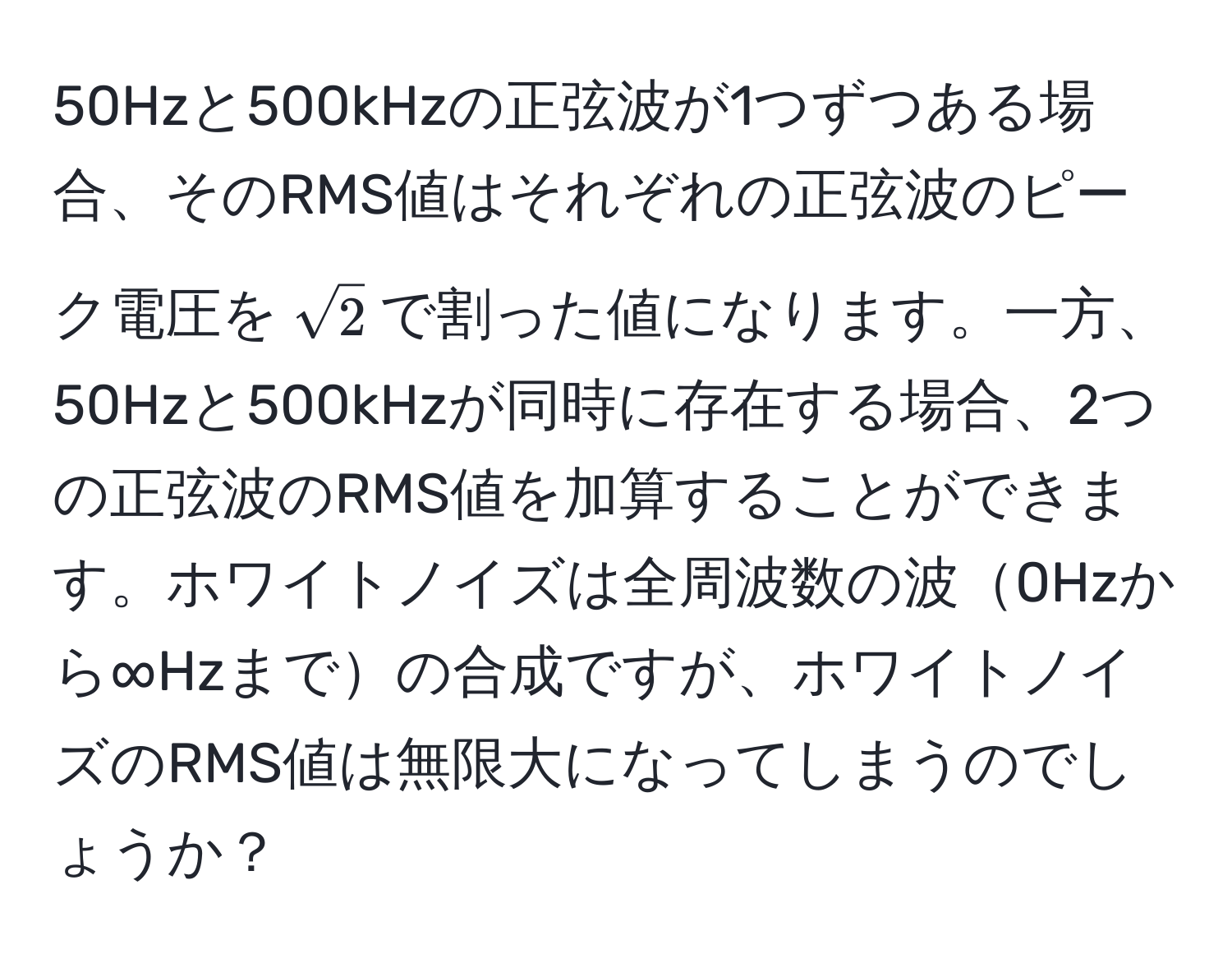 50Hzと500kHzの正弦波が1つずつある場合、そのRMS値はそれぞれの正弦波のピーク電圧を$sqrt(2)$で割った値になります。一方、50Hzと500kHzが同時に存在する場合、2つの正弦波のRMS値を加算することができます。ホワイトノイズは全周波数の波0Hzから∞Hzまでの合成ですが、ホワイトノイズのRMS値は無限大になってしまうのでしょうか？