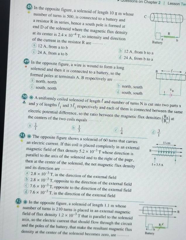 Questions on Chapter 2 | Lesson Tw
In the opposite figure, a solenoid of length 10 πm whose 
number of turns is 500, is connected to a battery and
a resistor R in series, hence a south pole is formed at
end D of the solenoid where the magnetic flux density
at its center is 2.4* 10^(-4)T so intensity and direction 
of the current in the resistor R are ········- -
③12 A. from a to b b 12 A. from b to a
24 A. from a to b d 24 A, from b to a
In the opposite figure, a wire is wound to form a long 
solenoid and then it is connected to a battery, so the
formed poles at terminals A. B respectively are or
north, north north, south
south, north south, south
A uniformly coiled solenoid of length ( and number of turns N is cut into two parts x
and y of lengths l_1 and 3ell _1 respectively and each of them is connected between the same
electric potential difference, so the ratio between the magnetic flux densities (frac B_xB_y) at
the centers of the two coils equals
a  1/1 
b  1/3 
 1/4  d  3/1 
The opposite figure shows a solenoid of 60 turns that carries 1 1 cm
an electric current. If this coil is placed completely in an external B
magnetic field of flux density 5.2* 10^(-3)T whose direction is
parallel to the axis of the solenoid and to the right of the page,
then at the center of the solenoid, the net magnetic flux density I=3.5A
and its direction are …. r
a 2.8* 10^(-3)T , in the direction of the external field
b 2.8* 10^(-3)T opposite to the direction of the external field
c 7.6* 10^(-3)T opposite to the direction of the external field
d 7.6* 10^(-3)T in the direction of the external field
2  In the opposite figure, a solenoid of length 1.1 m whose
number of turns is 210 turns is placed in an external magnetic
field of flux density 1.2* 10^(-3)T that is parallel to the solenoid
axis, so the electric current that should flow through the circuit 
and the poles of the battery, that make the resultant magnetic flux
density at the center of the solenoid becomes zero, are  …·…