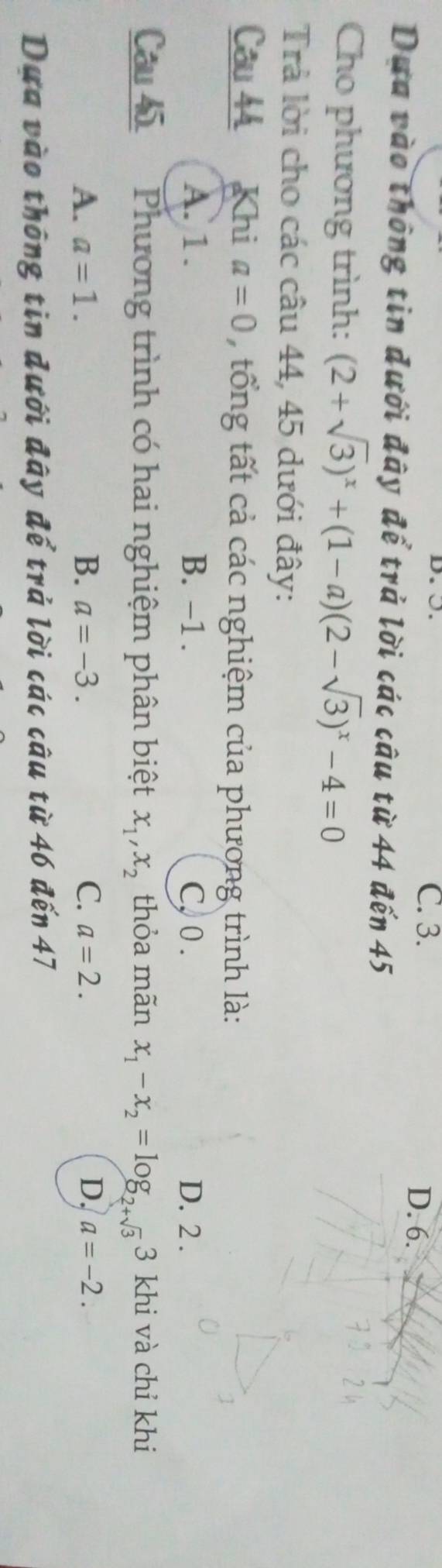 ○. C. 3. D. 6.
Dựa vào thông tin dưới đây để trả lời các câu từ 44 đến 45
Cho phương trình: (2+sqrt(3))^x+(1-a)(2-sqrt(3))^x-4=0
Trả lời cho các câu 44, 45 dưới đây:
Câu 44 Khi a=0 tổng tất cả các nghiệm của phương trình là:
A. 1. B. -1. C, 0. D. 2.
Câu h Phương trình có hai nghiệm phân biệt x_1, x_2 thỏa mãn x_1-x_2=log _2+sqrt(3) 3 khi và chỉ khi
A. a=1. B. a=-3. C. a=2. D. a=-2. 
Dựa vào thông tin đưới đây để trả lời các câu từ 46 đến 47