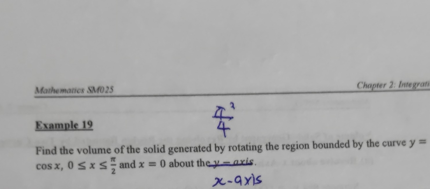 Mathematics SM025 Chapter 2: Integrati 
Example 19 
Find the volume of the solid generated by rotating the region bounded by the curve y=
cos x, 0≤ x≤  π /2  and x=0 about the