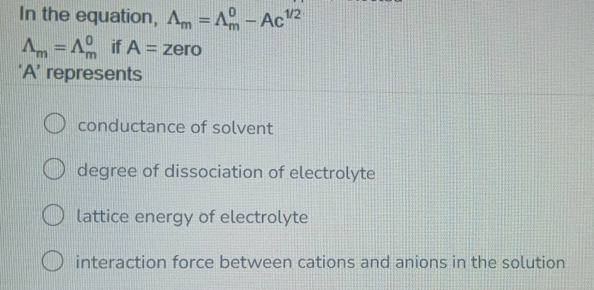 In the equation, Lambda _m=Lambda _m^(0-Ac^1/2)
Lambda _m=Lambda _m^0 if A=z ero
‘ A ’ represents
conductance of solvent
degree of dissociation of electrolyte
lattice energy of electrolyte
interaction force between cations and anions in the solution