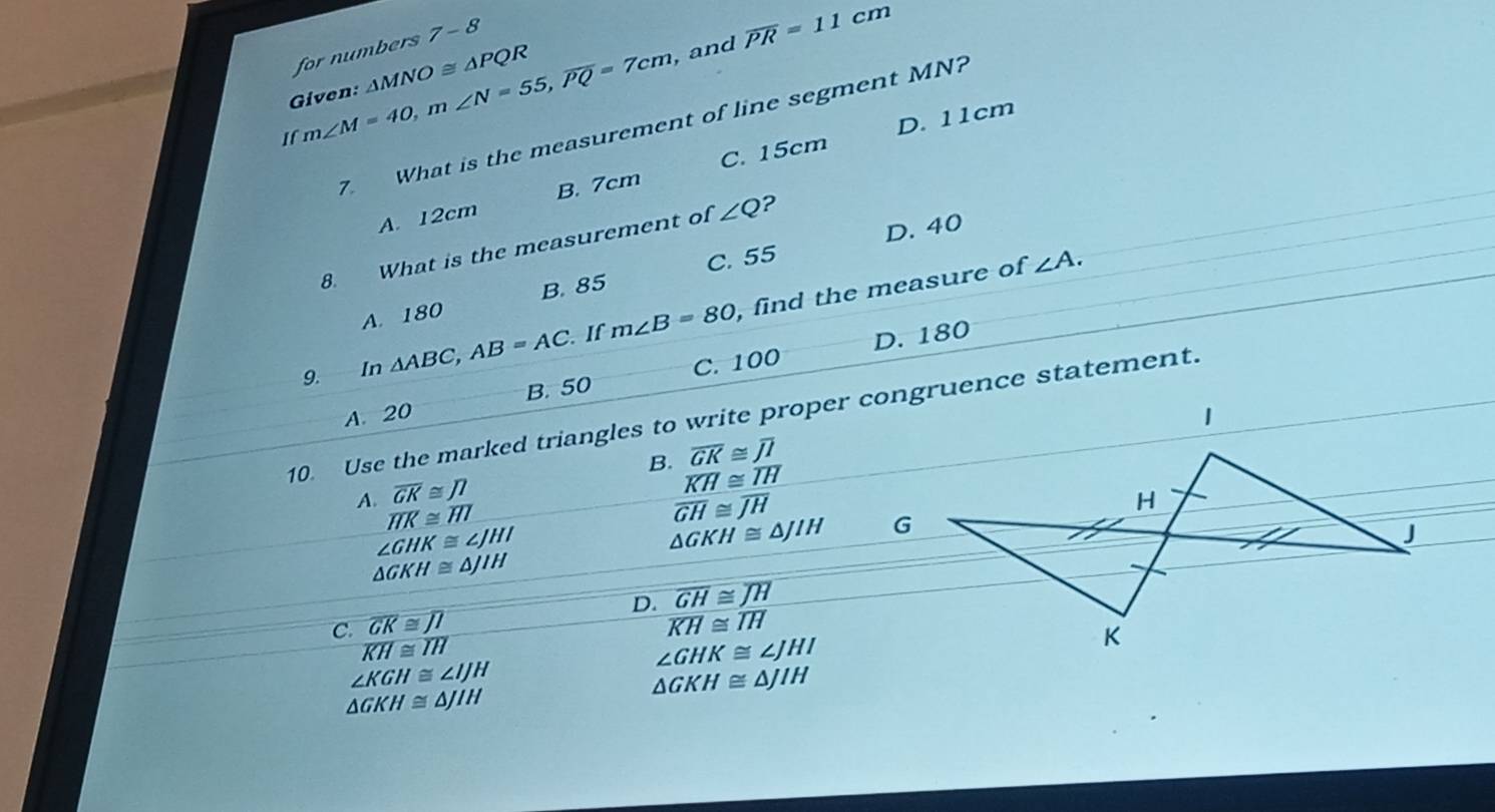 7-8 
Given: m∠ M=40, m∠ N=55, overline PQ=7cm for numbers △ MNO≌ △ PQR
, and overline PR=11cm
7. What is the measurement of line segment MN?
C. 15cm D. 11cm
If
A. 12cm B. 7cm
C. 55 D. 40
8. What is the measurement of ∠ Q ?
∠ A.
A. 180 B. 85
9. In △ ABC, AB=AC If m∠ B=80 , find the measure of
D. 180
A. 20 B. 50 C. 100
10. Use the marked triangles to write proper congruence statement.
overline GK≌ overline JI
B. overline KH≌ overline IH
overline GK≌ JI
A. overline HK≌ overline HI overline GH≌ overline JH
∠ GHK≌ ∠ JHI
△ GKH≌ △ JIH
△ GKH≌ △ JIH
D. overline GH≌ overline JH
C. overline GK≌ overline JI overline KH≌ overline IH
overline KH≌ overline IH
∠ GHK≌ ∠ JHI
∠ KGH≌ ∠ IJH
△ GKH≌ △ JIH
△ GKH≌ △ JIH