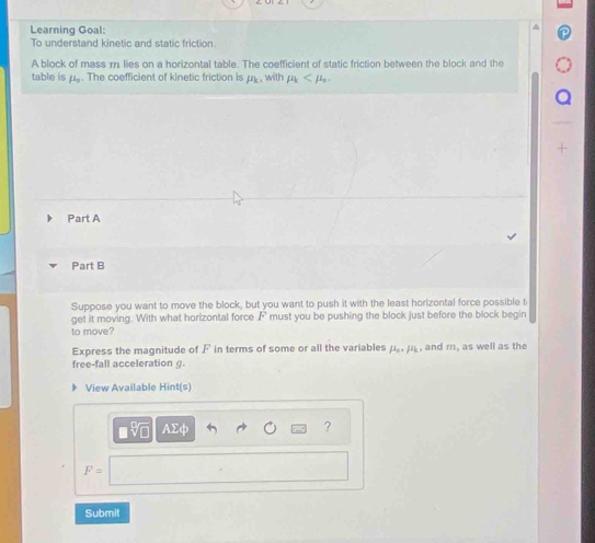 Learning Goal: 
To understand kinetic and static friction 
A block of mass m lies on a horizontal table. The coefficient of static friction between the block and the 
table is fL_0. The coefficient of kinetic friction is mu _k , with mu _k . 
Part A 
Part B 
Suppose you want to move the block, but you want to push it with the least horizontal force possible t 
get it moving. With what horizontal force F must you be pushing the block just before the block begin 
to move? 
Express the magnitude of F in terms of some or all the variables mu _n, mu _k , and m, as well as the 
free-fall acceleration g
View Available Hint(s) 
AΣφ ?
F=
Submit
