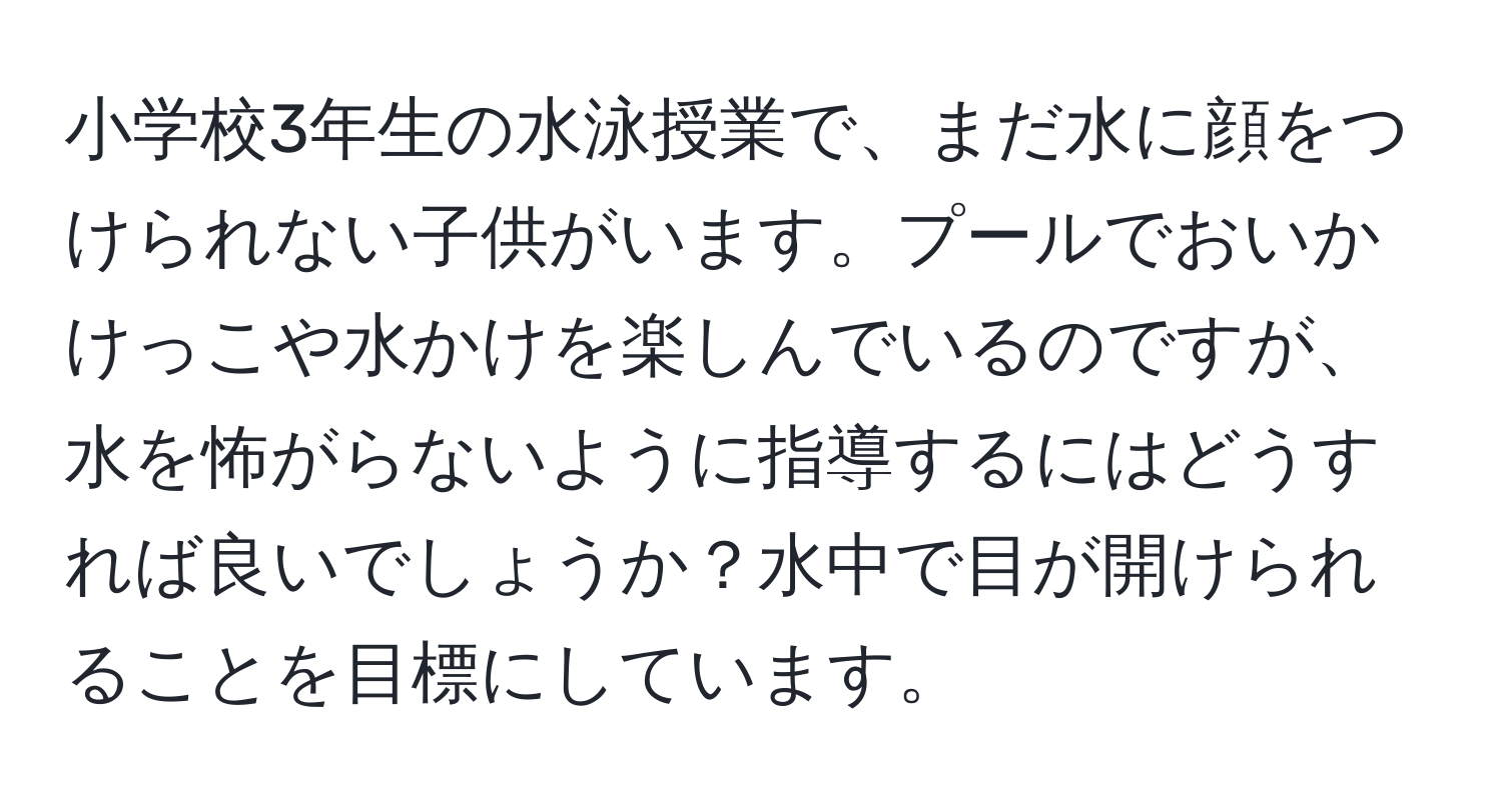 小学校3年生の水泳授業で、まだ水に顔をつけられない子供がいます。プールでおいかけっこや水かけを楽しんでいるのですが、水を怖がらないように指導するにはどうすれば良いでしょうか？水中で目が開けられることを目標にしています。