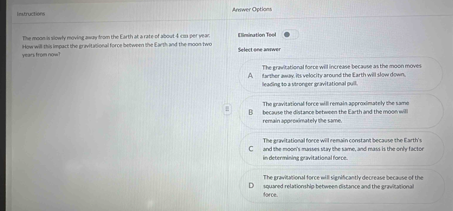 Instructions Answer Options
The moon is slowly moving away from the Earth at a rate of about 4 cm per year. Elimination Tool
How will this impact the gravitational force between the Earth and the moon two
years from now? Select one answer
The gravitational force will increase because as the moon moves
A farther away, its velocity around the Earth will slow down,
leading to a stronger gravitational pull.
The gravitational force will remain approximately the same
:; B because the distance between the Earth and the moon will
remain approximately the same.
The gravitational force will remain constant because the Earth's
C and the moon's masses stay the same, and mass is the only factor
in determining gravitational force.
The gravitational force will signifcantly decrease because of the
squared relationship between distance and the gravitational
force.