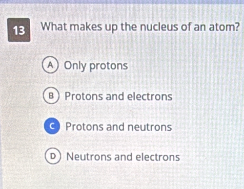 What makes up the nucleus of an atom?
A Only protons
B Protons and electrons
c Protons and neutrons
D Neutrons and electrons