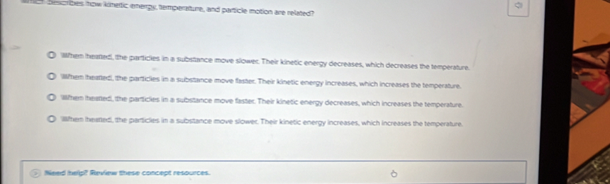 besoribes now kimertic emergy, temperature, and particle motion are related?
Wlhem heatted, the particles in a substance move slower. Their kinetic energy decreases, which decreases the temperature.
Wllihem ihearted, the parficles in a substance move faster. Their kinetic energy increases, which increases the temperature.
Wlifher iheated, the particles in a substance move faster. Their kinetic energy decreases, which increases the temperature.
Wllfher ihearted, the particles in a substance move slower. Their kinetic energy increases, which increases the temperature.
Need help? Review these concept resources.