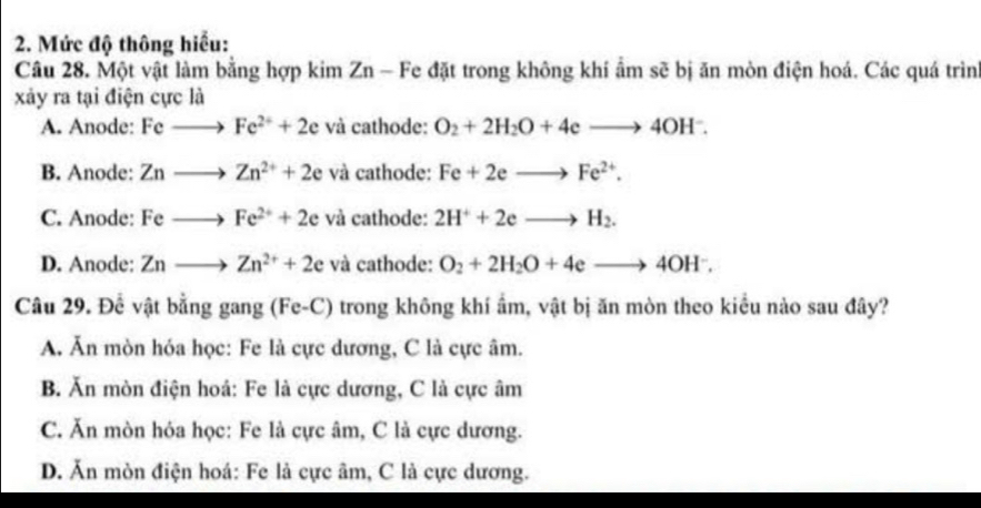 Mức độ thông hiểu:
Câu 28. Một vật làm bằng hợp kim Zn - Fe đặt trong không khí ẩm sẽ bị ăn mòn điện hoá. Các quá trìn
xảy ra tại điện cực là
A. Anode: Feto Fe^(2+)+2e và cathode: O_2+2H_2O+4eto 4OH^-.
B. Anode: Znto Zn^(2+)+2e và cathode: Fe+2eto Fe^(2+).
C. Anode: Feto Fe^(2+)+2e và cathode: 2H^++2eto H_2.
D. Anode: Znto Zn^(2+)+2e và cathode: O_2+2H_2O+4eto 4OH^-. 
Câu 29. Để vật bằng gang (Fe-C) trong không khí ẩm, vật bị ăn mòn theo kiểu nào sau đây?
A. Ăn mòn hóa học: Fe là cực dương, C là cực âm.
B. Ăn mòn điện hoá: Fe là cực dương, C là cực âm
C. Ăn mòn hóa học: Fe là cực âm, C là cực dương.
D. Ăn mòn điện hoá: Fe là cực âm, C là cực dương.