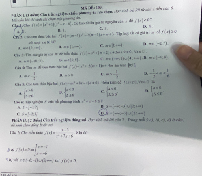 Mã ĐÊ: 103.
PHAN L (3 điểm) Câu trắc nghiệm nhiều phương án lựa chọn. Học sinh trả lời từ câu 1 đến câu 6.
Mỗi câu hỏi thi sinh chỉ chọn một phương ân.
Câu 1: Cho f(x)=(x^2+1)(x^2-x-6). Có bao nhiêu giá trị nguyên của x đề f(x)<0</tex> ?
A. 2 . B. 1 . C. 3 . D. 4 .
Câu 2: Cho tam thức bậc hai f(x)=(m-1)x^2-2(m-1)x+m+3 Tập hợp tất cả giá trị m đề f(x)≥ 0
với mọi x∈ R lå?
A. m∈ (2;+∈fty ). B. m∈ (1;+∈fty ). C. m∈ [1;+∈fty ). D. m∈ (-2;7).
Câu 3: Tìm các giá trị của m đề biểu thức f(x)=x^2+(m+2)x+2m+9>0,forall x∈ □ .
A. m∈ (-10;2). B. m∈ [1;5]. C. m∈ (-∈fty ;1)∪ (4;+∈fty ). D. m∈ (-4:8).
Câu 4: Tìm m để tam thức bậc hai f(x)=x^2+2(m+1)x+4m âm trên [0;1].
A. m<- 1/2 . B. m>0. C. m>- 1/2 . D. - 1/2 
Câu 5: Cho tam thức bậc hai f(x)=ax^2+bx+c(a!= 0). Điều kiện đề f(x)≥ 0,forall x∈ □ là
A. beginarrayl a>0 △ ≥ 0endarray. . B. beginarrayl a<0 △ ≤ 0endarray. . C. beginarrayl a<0 △ ≥ 0endarray. . D. beginarrayl a>0 △ ≤ 0endarray. .
Câu 6: Tập nghiệm S của bất phương trình x^2+x-6≤ 0.
B.
A. S=[-3;2] S=(-∈fty ;-3]∪ [2;+∈fty )
D.
C. S=[-2;3] delta =(-∈fty ;-3)∪ (2:+∈fty )
PHÀN II. ( 2 điểm) Câu trắc nghiệm đúng sai. Học sinh trá lời câu 7 . Trong mỗi ý a), b), c), d) ở câu,
thi sinh chọn đủng hoặc sai.
Câu 1: Cho biểu thức f(x)= (x-3)/x^2+7x+6 . Khi đó:
θ a) f(x)=0Leftrightarrow beginarrayl x=-1 x=-6endarray.
S b) với x∈ (-6;-1)∪ (3;+∈fty ) thì f(x)<0.