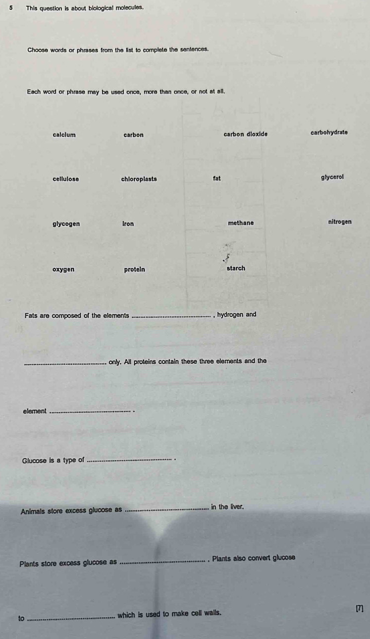 This question is about biological molecules. 
Choose words or phrases from the list to complete the sentences. 
Each word or phrase may be used once, more than once, or not at all. 
calcium carbon carbon dioxide carbohydrate 
cellulose chloroplasts fat glycerol 
glycogen Iron methane nitrogen 
oxygen proteln starch 
Fats are composed of the elements _,hydrogen and 
_only. All proteins contain these three elements and the 
element_ 
Glucose is a type of _. 
Animals store excess glucose as _in the liver. 
Plants store excess glucose as _ Plants also convert glucose 
to_ which is used to make cell walls. [7]