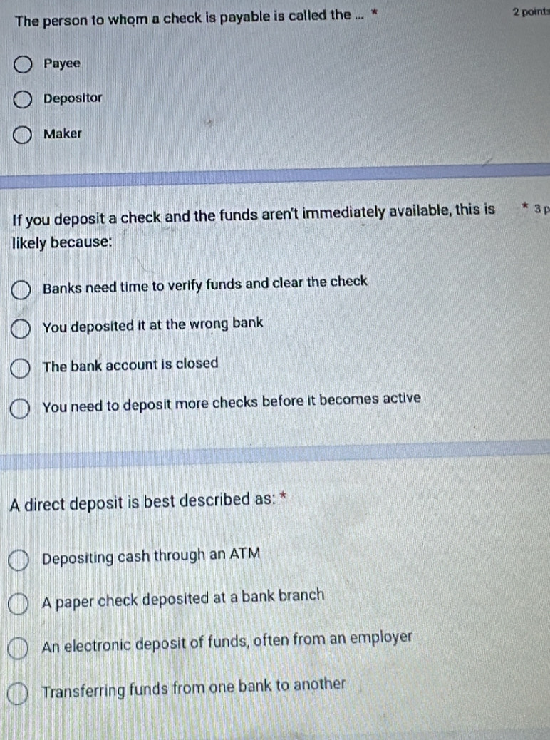 The person to whom a check is payable is called the ... * 2 point
Payee
Depositor
Maker
If you deposit a check and the funds aren't immediately available, this is * 3 p
likely because:
Banks need time to verify funds and clear the check
You deposited it at the wrong bank
The bank account is closed
You need to deposit more checks before it becomes active
A direct deposit is best described as: *
Depositing cash through an ATM
A paper check deposited at a bank branch
An electronic deposit of funds, often from an employer
Transferring funds from one bank to another