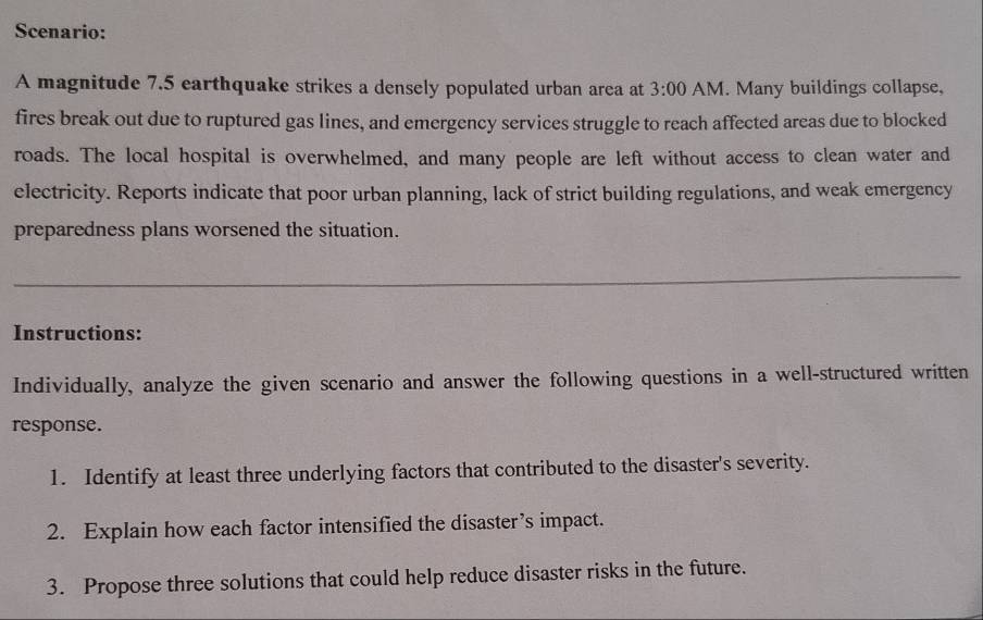 Scenario: 
A magnitude 7.5 earthquake strikes a densely populated urban area at 3:00 AM. Many buildings collapse, 
fires break out due to ruptured gas lines, and emergency services struggle to reach affected areas due to blocked 
roads. The local hospital is overwhelmed, and many people are left without access to clean water and 
electricity. Reports indicate that poor urban planning, lack of strict building regulations, and weak emergency 
preparedness plans worsened the situation. 
Instructions: 
Individually, analyze the given scenario and answer the following questions in a well-structured written 
response. 
1. Identify at least three underlying factors that contributed to the disaster's severity. 
2. Explain how each factor intensified the disaster’s impact. 
3. Propose three solutions that could help reduce disaster risks in the future.